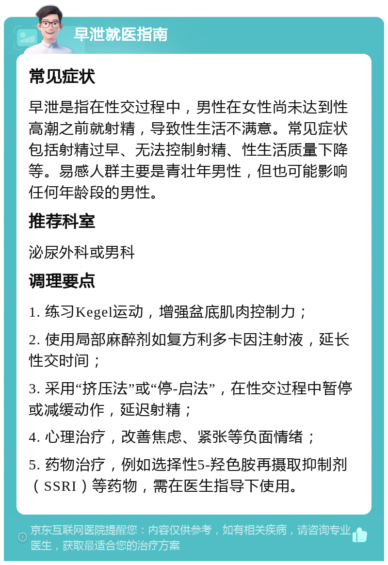 早泄就医指南 常见症状 早泄是指在性交过程中，男性在女性尚未达到性高潮之前就射精，导致性生活不满意。常见症状包括射精过早、无法控制射精、性生活质量下降等。易感人群主要是青壮年男性，但也可能影响任何年龄段的男性。 推荐科室 泌尿外科或男科 调理要点 1. 练习Kegel运动，增强盆底肌肉控制力； 2. 使用局部麻醉剂如复方利多卡因注射液，延长性交时间； 3. 采用“挤压法”或“停-启法”，在性交过程中暂停或减缓动作，延迟射精； 4. 心理治疗，改善焦虑、紧张等负面情绪； 5. 药物治疗，例如选择性5-羟色胺再摄取抑制剂（SSRI）等药物，需在医生指导下使用。