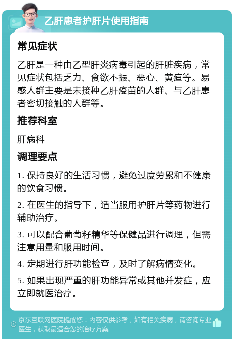 乙肝患者护肝片使用指南 常见症状 乙肝是一种由乙型肝炎病毒引起的肝脏疾病，常见症状包括乏力、食欲不振、恶心、黄疸等。易感人群主要是未接种乙肝疫苗的人群、与乙肝患者密切接触的人群等。 推荐科室 肝病科 调理要点 1. 保持良好的生活习惯，避免过度劳累和不健康的饮食习惯。 2. 在医生的指导下，适当服用护肝片等药物进行辅助治疗。 3. 可以配合葡萄籽精华等保健品进行调理，但需注意用量和服用时间。 4. 定期进行肝功能检查，及时了解病情变化。 5. 如果出现严重的肝功能异常或其他并发症，应立即就医治疗。