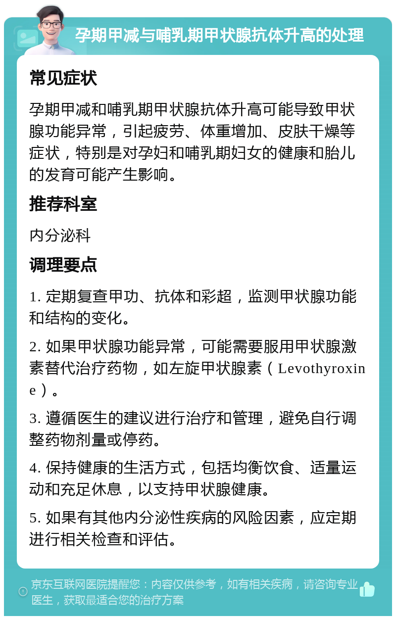 孕期甲减与哺乳期甲状腺抗体升高的处理 常见症状 孕期甲减和哺乳期甲状腺抗体升高可能导致甲状腺功能异常，引起疲劳、体重增加、皮肤干燥等症状，特别是对孕妇和哺乳期妇女的健康和胎儿的发育可能产生影响。 推荐科室 内分泌科 调理要点 1. 定期复查甲功、抗体和彩超，监测甲状腺功能和结构的变化。 2. 如果甲状腺功能异常，可能需要服用甲状腺激素替代治疗药物，如左旋甲状腺素（Levothyroxine）。 3. 遵循医生的建议进行治疗和管理，避免自行调整药物剂量或停药。 4. 保持健康的生活方式，包括均衡饮食、适量运动和充足休息，以支持甲状腺健康。 5. 如果有其他内分泌性疾病的风险因素，应定期进行相关检查和评估。