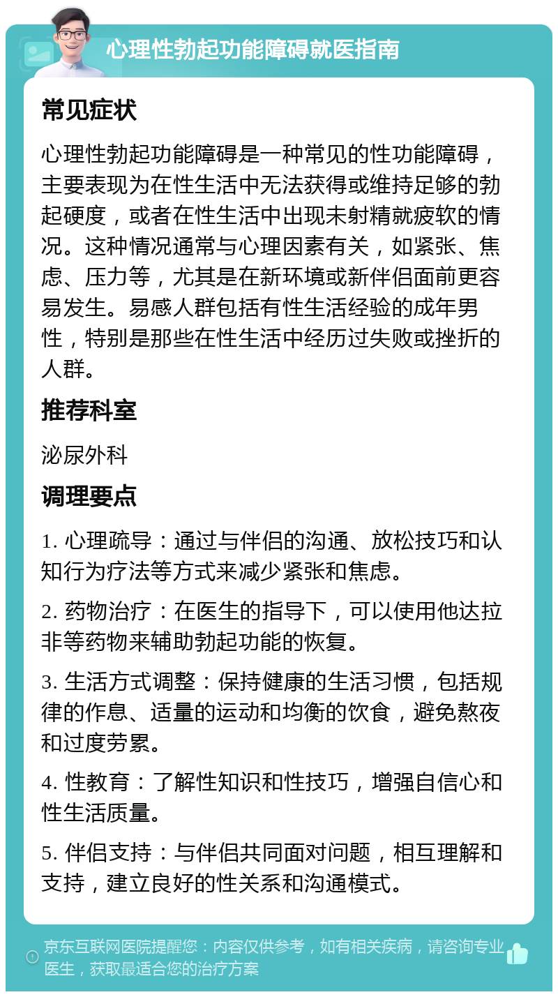 心理性勃起功能障碍就医指南 常见症状 心理性勃起功能障碍是一种常见的性功能障碍，主要表现为在性生活中无法获得或维持足够的勃起硬度，或者在性生活中出现未射精就疲软的情况。这种情况通常与心理因素有关，如紧张、焦虑、压力等，尤其是在新环境或新伴侣面前更容易发生。易感人群包括有性生活经验的成年男性，特别是那些在性生活中经历过失败或挫折的人群。 推荐科室 泌尿外科 调理要点 1. 心理疏导：通过与伴侣的沟通、放松技巧和认知行为疗法等方式来减少紧张和焦虑。 2. 药物治疗：在医生的指导下，可以使用他达拉非等药物来辅助勃起功能的恢复。 3. 生活方式调整：保持健康的生活习惯，包括规律的作息、适量的运动和均衡的饮食，避免熬夜和过度劳累。 4. 性教育：了解性知识和性技巧，增强自信心和性生活质量。 5. 伴侣支持：与伴侣共同面对问题，相互理解和支持，建立良好的性关系和沟通模式。