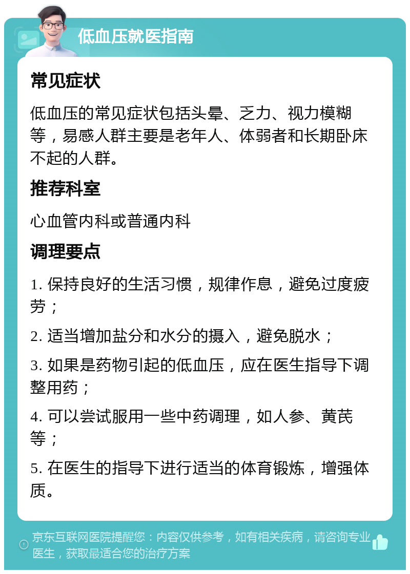 低血压就医指南 常见症状 低血压的常见症状包括头晕、乏力、视力模糊等，易感人群主要是老年人、体弱者和长期卧床不起的人群。 推荐科室 心血管内科或普通内科 调理要点 1. 保持良好的生活习惯，规律作息，避免过度疲劳； 2. 适当增加盐分和水分的摄入，避免脱水； 3. 如果是药物引起的低血压，应在医生指导下调整用药； 4. 可以尝试服用一些中药调理，如人参、黄芪等； 5. 在医生的指导下进行适当的体育锻炼，增强体质。