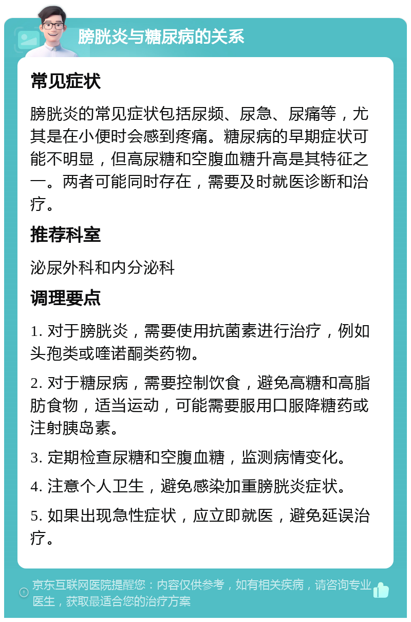 膀胱炎与糖尿病的关系 常见症状 膀胱炎的常见症状包括尿频、尿急、尿痛等，尤其是在小便时会感到疼痛。糖尿病的早期症状可能不明显，但高尿糖和空腹血糖升高是其特征之一。两者可能同时存在，需要及时就医诊断和治疗。 推荐科室 泌尿外科和内分泌科 调理要点 1. 对于膀胱炎，需要使用抗菌素进行治疗，例如头孢类或喹诺酮类药物。 2. 对于糖尿病，需要控制饮食，避免高糖和高脂肪食物，适当运动，可能需要服用口服降糖药或注射胰岛素。 3. 定期检查尿糖和空腹血糖，监测病情变化。 4. 注意个人卫生，避免感染加重膀胱炎症状。 5. 如果出现急性症状，应立即就医，避免延误治疗。