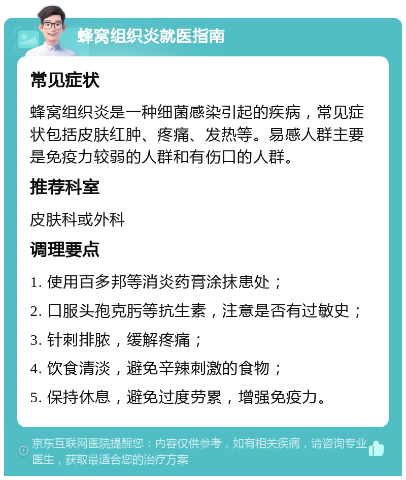 蜂窝组织炎就医指南 常见症状 蜂窝组织炎是一种细菌感染引起的疾病，常见症状包括皮肤红肿、疼痛、发热等。易感人群主要是免疫力较弱的人群和有伤口的人群。 推荐科室 皮肤科或外科 调理要点 1. 使用百多邦等消炎药膏涂抹患处； 2. 口服头孢克肟等抗生素，注意是否有过敏史； 3. 针刺排脓，缓解疼痛； 4. 饮食清淡，避免辛辣刺激的食物； 5. 保持休息，避免过度劳累，增强免疫力。