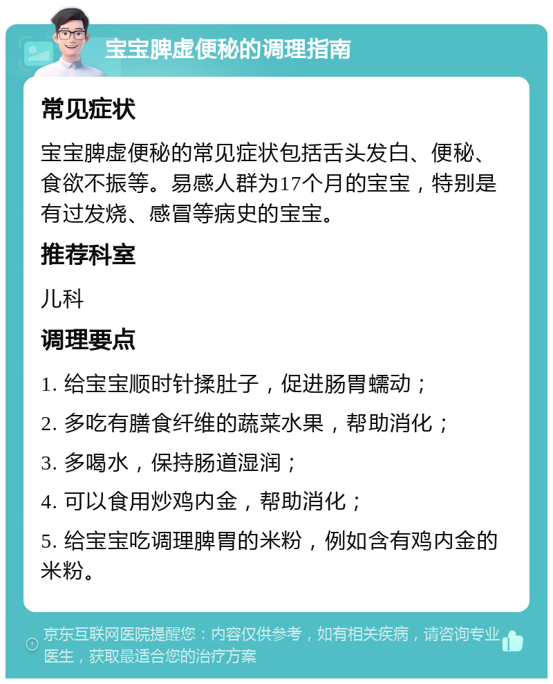 宝宝脾虚便秘的调理指南 常见症状 宝宝脾虚便秘的常见症状包括舌头发白、便秘、食欲不振等。易感人群为17个月的宝宝，特别是有过发烧、感冒等病史的宝宝。 推荐科室 儿科 调理要点 1. 给宝宝顺时针揉肚子，促进肠胃蠕动； 2. 多吃有膳食纤维的蔬菜水果，帮助消化； 3. 多喝水，保持肠道湿润； 4. 可以食用炒鸡内金，帮助消化； 5. 给宝宝吃调理脾胃的米粉，例如含有鸡内金的米粉。