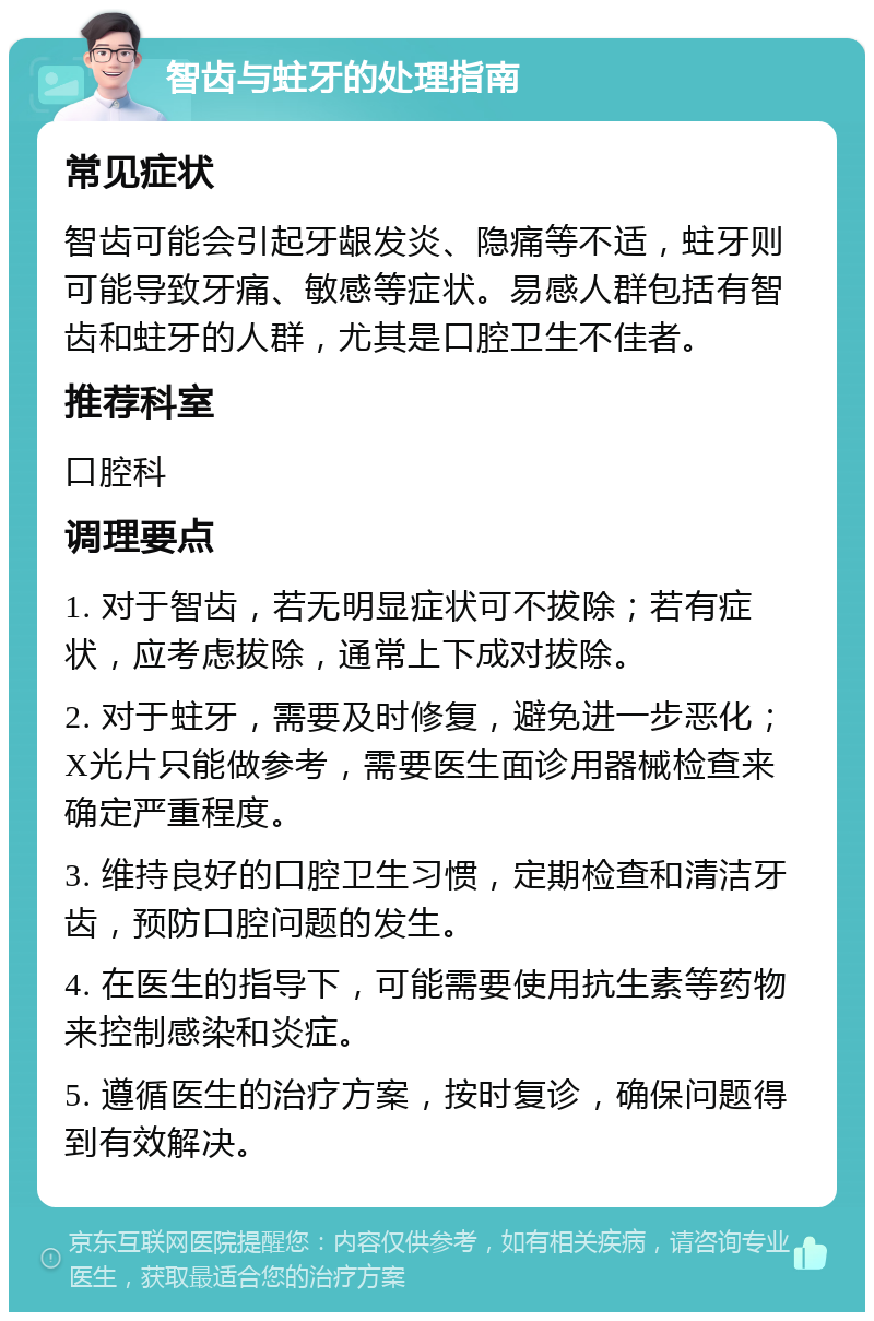 智齿与蛀牙的处理指南 常见症状 智齿可能会引起牙龈发炎、隐痛等不适，蛀牙则可能导致牙痛、敏感等症状。易感人群包括有智齿和蛀牙的人群，尤其是口腔卫生不佳者。 推荐科室 口腔科 调理要点 1. 对于智齿，若无明显症状可不拔除；若有症状，应考虑拔除，通常上下成对拔除。 2. 对于蛀牙，需要及时修复，避免进一步恶化；X光片只能做参考，需要医生面诊用器械检查来确定严重程度。 3. 维持良好的口腔卫生习惯，定期检查和清洁牙齿，预防口腔问题的发生。 4. 在医生的指导下，可能需要使用抗生素等药物来控制感染和炎症。 5. 遵循医生的治疗方案，按时复诊，确保问题得到有效解决。