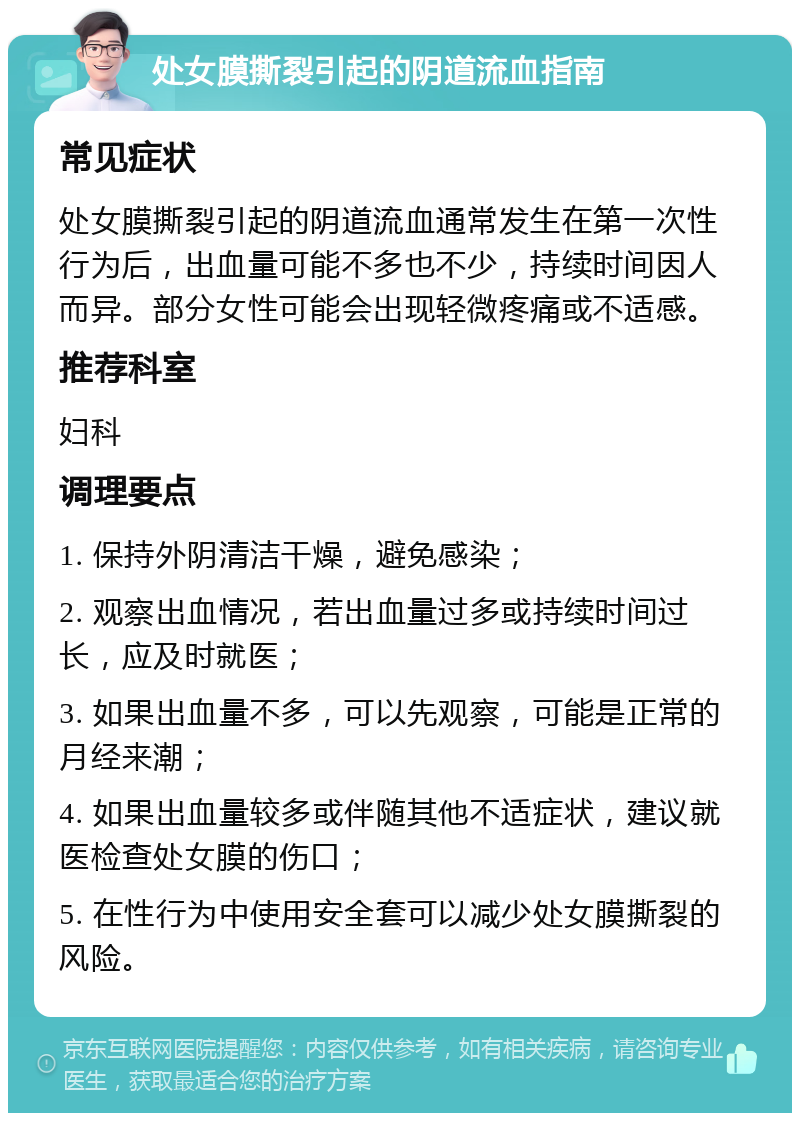 处女膜撕裂引起的阴道流血指南 常见症状 处女膜撕裂引起的阴道流血通常发生在第一次性行为后，出血量可能不多也不少，持续时间因人而异。部分女性可能会出现轻微疼痛或不适感。 推荐科室 妇科 调理要点 1. 保持外阴清洁干燥，避免感染； 2. 观察出血情况，若出血量过多或持续时间过长，应及时就医； 3. 如果出血量不多，可以先观察，可能是正常的月经来潮； 4. 如果出血量较多或伴随其他不适症状，建议就医检查处女膜的伤口； 5. 在性行为中使用安全套可以减少处女膜撕裂的风险。