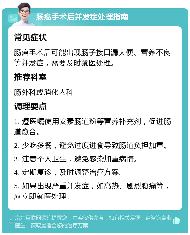 肠癌手术后并发症处理指南 常见症状 肠癌手术后可能出现肠子接口漏大便、营养不良等并发症，需要及时就医处理。 推荐科室 肠外科或消化内科 调理要点 1. 遵医嘱使用安素肠道粉等营养补充剂，促进肠道愈合。 2. 少吃多餐，避免过度进食导致肠道负担加重。 3. 注意个人卫生，避免感染加重病情。 4. 定期复诊，及时调整治疗方案。 5. 如果出现严重并发症，如高热、剧烈腹痛等，应立即就医处理。