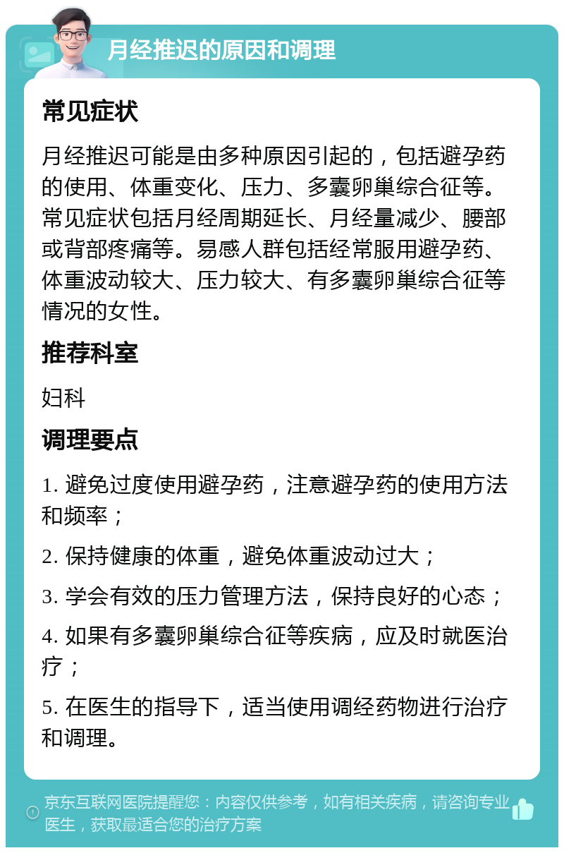 月经推迟的原因和调理 常见症状 月经推迟可能是由多种原因引起的，包括避孕药的使用、体重变化、压力、多囊卵巢综合征等。常见症状包括月经周期延长、月经量减少、腰部或背部疼痛等。易感人群包括经常服用避孕药、体重波动较大、压力较大、有多囊卵巢综合征等情况的女性。 推荐科室 妇科 调理要点 1. 避免过度使用避孕药，注意避孕药的使用方法和频率； 2. 保持健康的体重，避免体重波动过大； 3. 学会有效的压力管理方法，保持良好的心态； 4. 如果有多囊卵巢综合征等疾病，应及时就医治疗； 5. 在医生的指导下，适当使用调经药物进行治疗和调理。