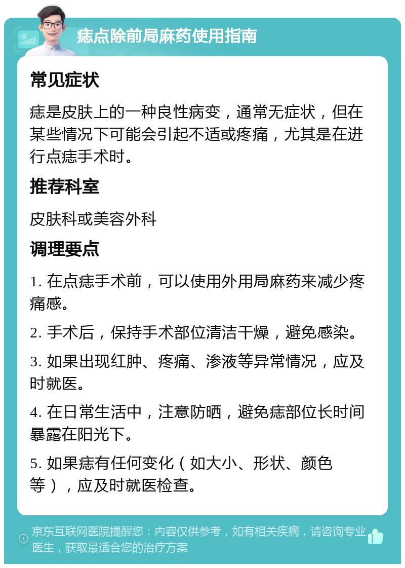 痣点除前局麻药使用指南 常见症状 痣是皮肤上的一种良性病变，通常无症状，但在某些情况下可能会引起不适或疼痛，尤其是在进行点痣手术时。 推荐科室 皮肤科或美容外科 调理要点 1. 在点痣手术前，可以使用外用局麻药来减少疼痛感。 2. 手术后，保持手术部位清洁干燥，避免感染。 3. 如果出现红肿、疼痛、渗液等异常情况，应及时就医。 4. 在日常生活中，注意防晒，避免痣部位长时间暴露在阳光下。 5. 如果痣有任何变化（如大小、形状、颜色等），应及时就医检查。