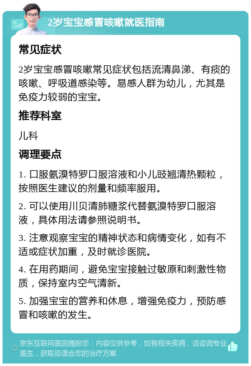 2岁宝宝感冒咳嗽就医指南 常见症状 2岁宝宝感冒咳嗽常见症状包括流清鼻涕、有痰的咳嗽、呼吸道感染等。易感人群为幼儿，尤其是免疫力较弱的宝宝。 推荐科室 儿科 调理要点 1. 口服氨溴特罗口服溶液和小儿豉翘清热颗粒，按照医生建议的剂量和频率服用。 2. 可以使用川贝清肺糖浆代替氨溴特罗口服溶液，具体用法请参照说明书。 3. 注意观察宝宝的精神状态和病情变化，如有不适或症状加重，及时就诊医院。 4. 在用药期间，避免宝宝接触过敏原和刺激性物质，保持室内空气清新。 5. 加强宝宝的营养和休息，增强免疫力，预防感冒和咳嗽的发生。