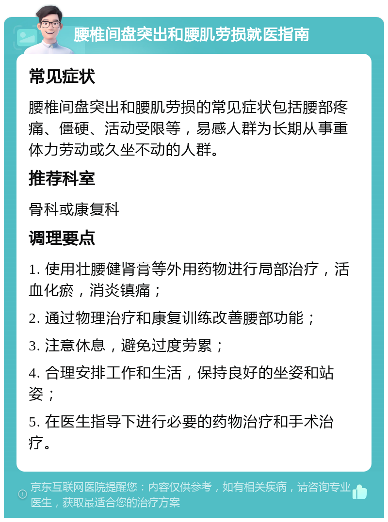 腰椎间盘突出和腰肌劳损就医指南 常见症状 腰椎间盘突出和腰肌劳损的常见症状包括腰部疼痛、僵硬、活动受限等，易感人群为长期从事重体力劳动或久坐不动的人群。 推荐科室 骨科或康复科 调理要点 1. 使用壮腰健肾膏等外用药物进行局部治疗，活血化瘀，消炎镇痛； 2. 通过物理治疗和康复训练改善腰部功能； 3. 注意休息，避免过度劳累； 4. 合理安排工作和生活，保持良好的坐姿和站姿； 5. 在医生指导下进行必要的药物治疗和手术治疗。