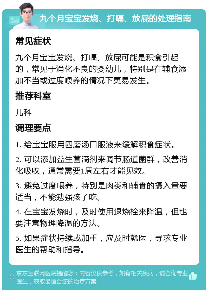 九个月宝宝发烧、打嗝、放屁的处理指南 常见症状 九个月宝宝发烧、打嗝、放屁可能是积食引起的，常见于消化不良的婴幼儿，特别是在辅食添加不当或过度喂养的情况下更易发生。 推荐科室 儿科 调理要点 1. 给宝宝服用四磨汤口服液来缓解积食症状。 2. 可以添加益生菌滴剂来调节肠道菌群，改善消化吸收，通常需要1周左右才能见效。 3. 避免过度喂养，特别是肉类和辅食的摄入量要适当，不能勉强孩子吃。 4. 在宝宝发烧时，及时使用退烧栓来降温，但也要注意物理降温的方法。 5. 如果症状持续或加重，应及时就医，寻求专业医生的帮助和指导。