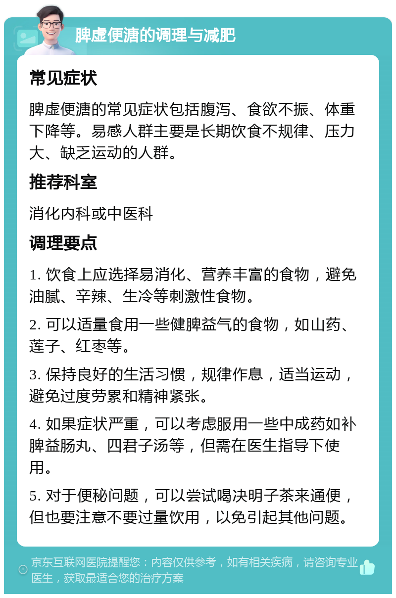 脾虚便溏的调理与减肥 常见症状 脾虚便溏的常见症状包括腹泻、食欲不振、体重下降等。易感人群主要是长期饮食不规律、压力大、缺乏运动的人群。 推荐科室 消化内科或中医科 调理要点 1. 饮食上应选择易消化、营养丰富的食物，避免油腻、辛辣、生冷等刺激性食物。 2. 可以适量食用一些健脾益气的食物，如山药、莲子、红枣等。 3. 保持良好的生活习惯，规律作息，适当运动，避免过度劳累和精神紧张。 4. 如果症状严重，可以考虑服用一些中成药如补脾益肠丸、四君子汤等，但需在医生指导下使用。 5. 对于便秘问题，可以尝试喝决明子茶来通便，但也要注意不要过量饮用，以免引起其他问题。