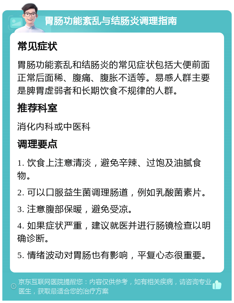 胃肠功能紊乱与结肠炎调理指南 常见症状 胃肠功能紊乱和结肠炎的常见症状包括大便前面正常后面稀、腹痛、腹胀不适等。易感人群主要是脾胃虚弱者和长期饮食不规律的人群。 推荐科室 消化内科或中医科 调理要点 1. 饮食上注意清淡，避免辛辣、过饱及油腻食物。 2. 可以口服益生菌调理肠道，例如乳酸菌素片。 3. 注意腹部保暖，避免受凉。 4. 如果症状严重，建议就医并进行肠镜检查以明确诊断。 5. 情绪波动对胃肠也有影响，平复心态很重要。