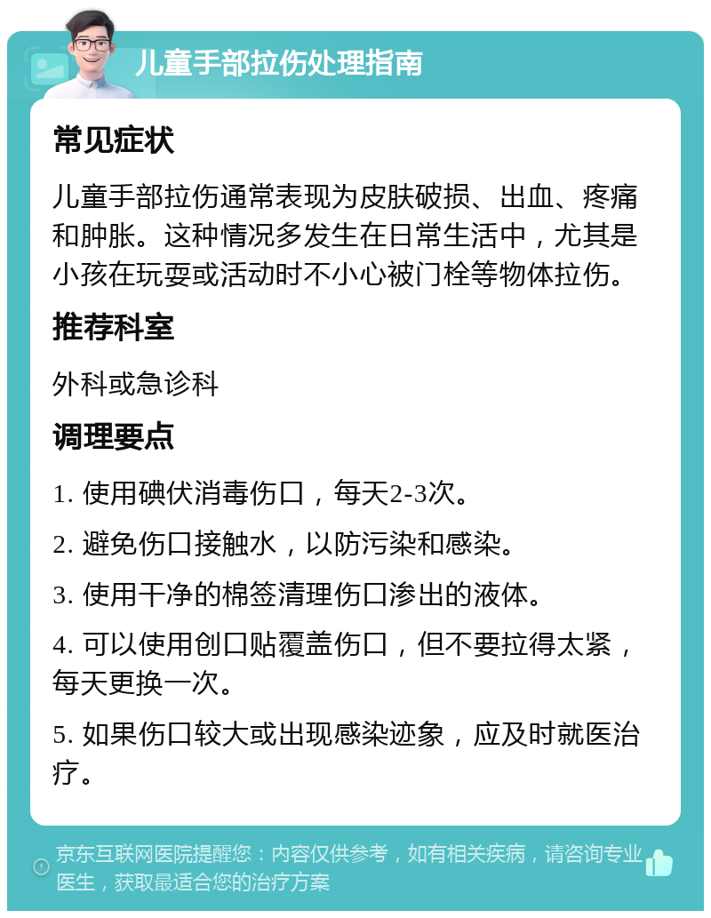 儿童手部拉伤处理指南 常见症状 儿童手部拉伤通常表现为皮肤破损、出血、疼痛和肿胀。这种情况多发生在日常生活中，尤其是小孩在玩耍或活动时不小心被门栓等物体拉伤。 推荐科室 外科或急诊科 调理要点 1. 使用碘伏消毒伤口，每天2-3次。 2. 避免伤口接触水，以防污染和感染。 3. 使用干净的棉签清理伤口渗出的液体。 4. 可以使用创口贴覆盖伤口，但不要拉得太紧，每天更换一次。 5. 如果伤口较大或出现感染迹象，应及时就医治疗。