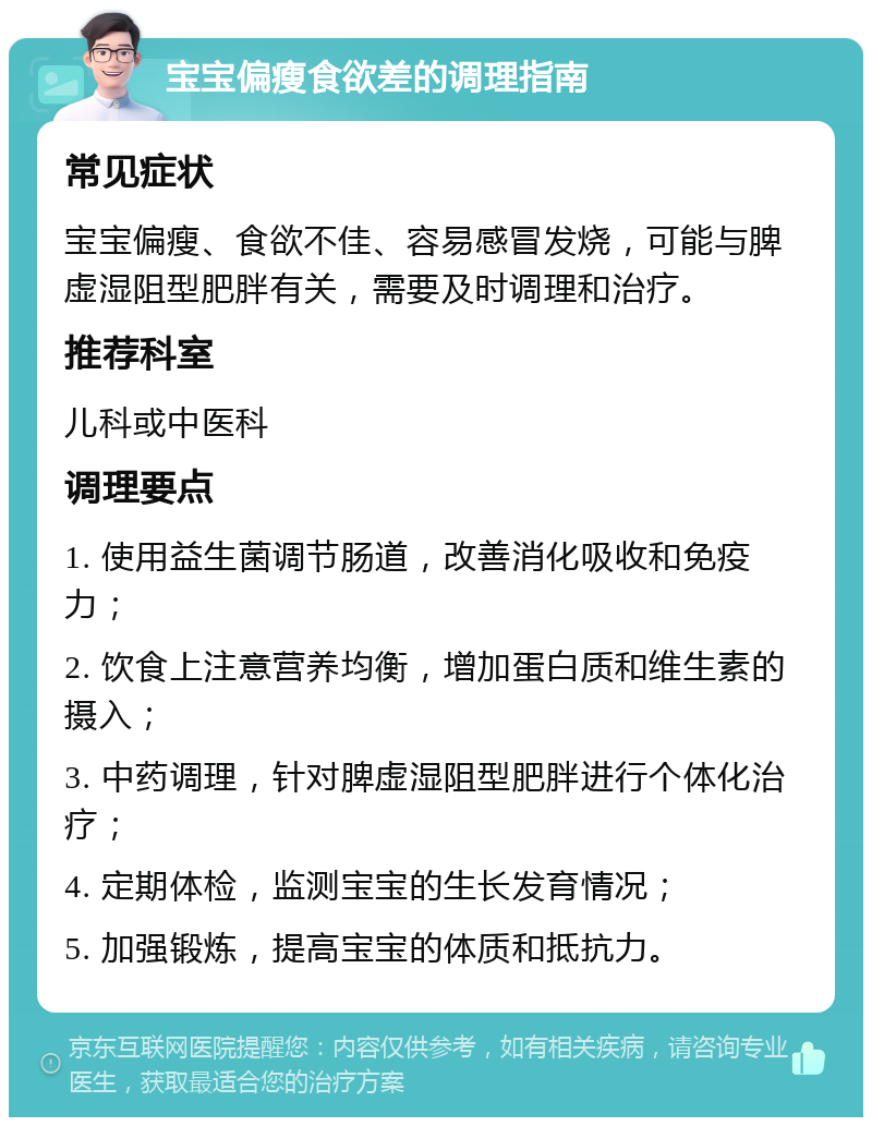 宝宝偏瘦食欲差的调理指南 常见症状 宝宝偏瘦、食欲不佳、容易感冒发烧，可能与脾虚湿阻型肥胖有关，需要及时调理和治疗。 推荐科室 儿科或中医科 调理要点 1. 使用益生菌调节肠道，改善消化吸收和免疫力； 2. 饮食上注意营养均衡，增加蛋白质和维生素的摄入； 3. 中药调理，针对脾虚湿阻型肥胖进行个体化治疗； 4. 定期体检，监测宝宝的生长发育情况； 5. 加强锻炼，提高宝宝的体质和抵抗力。