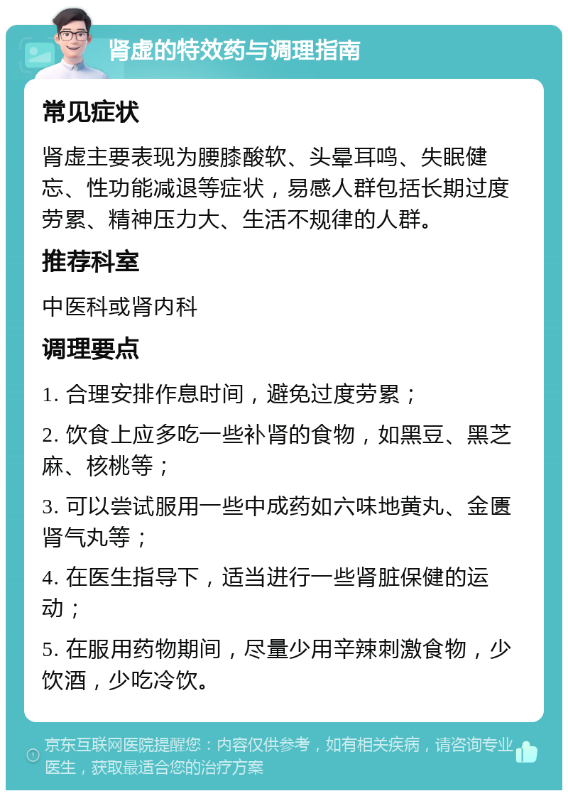 肾虚的特效药与调理指南 常见症状 肾虚主要表现为腰膝酸软、头晕耳鸣、失眠健忘、性功能减退等症状，易感人群包括长期过度劳累、精神压力大、生活不规律的人群。 推荐科室 中医科或肾内科 调理要点 1. 合理安排作息时间，避免过度劳累； 2. 饮食上应多吃一些补肾的食物，如黑豆、黑芝麻、核桃等； 3. 可以尝试服用一些中成药如六味地黄丸、金匮肾气丸等； 4. 在医生指导下，适当进行一些肾脏保健的运动； 5. 在服用药物期间，尽量少用辛辣刺激食物，少饮酒，少吃冷饮。