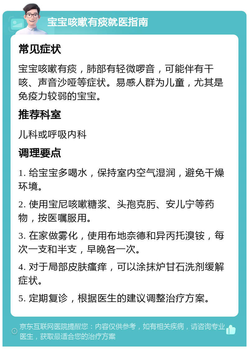 宝宝咳嗽有痰就医指南 常见症状 宝宝咳嗽有痰，肺部有轻微啰音，可能伴有干咳、声音沙哑等症状。易感人群为儿童，尤其是免疫力较弱的宝宝。 推荐科室 儿科或呼吸内科 调理要点 1. 给宝宝多喝水，保持室内空气湿润，避免干燥环境。 2. 使用宝尼咳嗽糖浆、头孢克肟、安儿宁等药物，按医嘱服用。 3. 在家做雾化，使用布地奈德和异丙托溴铵，每次一支和半支，早晚各一次。 4. 对于局部皮肤瘙痒，可以涂抹炉甘石洗剂缓解症状。 5. 定期复诊，根据医生的建议调整治疗方案。