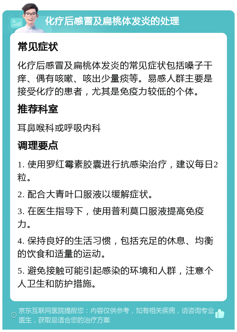 化疗后感冒及扁桃体发炎的处理 常见症状 化疗后感冒及扁桃体发炎的常见症状包括嗓子干痒、偶有咳嗽、咳出少量痰等。易感人群主要是接受化疗的患者，尤其是免疫力较低的个体。 推荐科室 耳鼻喉科或呼吸内科 调理要点 1. 使用罗红霉素胶囊进行抗感染治疗，建议每日2粒。 2. 配合大青叶口服液以缓解症状。 3. 在医生指导下，使用普利莫口服液提高免疫力。 4. 保持良好的生活习惯，包括充足的休息、均衡的饮食和适量的运动。 5. 避免接触可能引起感染的环境和人群，注意个人卫生和防护措施。