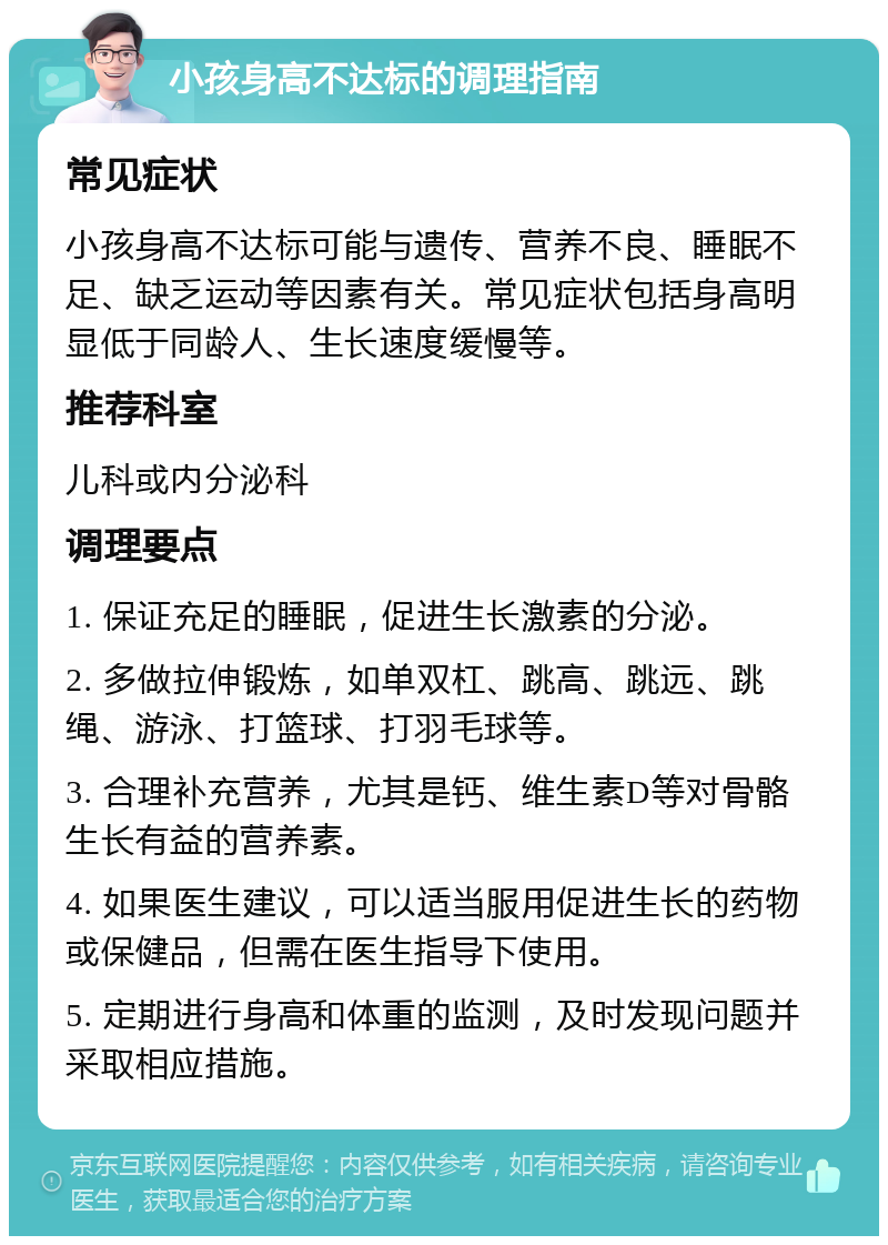 小孩身高不达标的调理指南 常见症状 小孩身高不达标可能与遗传、营养不良、睡眠不足、缺乏运动等因素有关。常见症状包括身高明显低于同龄人、生长速度缓慢等。 推荐科室 儿科或内分泌科 调理要点 1. 保证充足的睡眠，促进生长激素的分泌。 2. 多做拉伸锻炼，如单双杠、跳高、跳远、跳绳、游泳、打篮球、打羽毛球等。 3. 合理补充营养，尤其是钙、维生素D等对骨骼生长有益的营养素。 4. 如果医生建议，可以适当服用促进生长的药物或保健品，但需在医生指导下使用。 5. 定期进行身高和体重的监测，及时发现问题并采取相应措施。