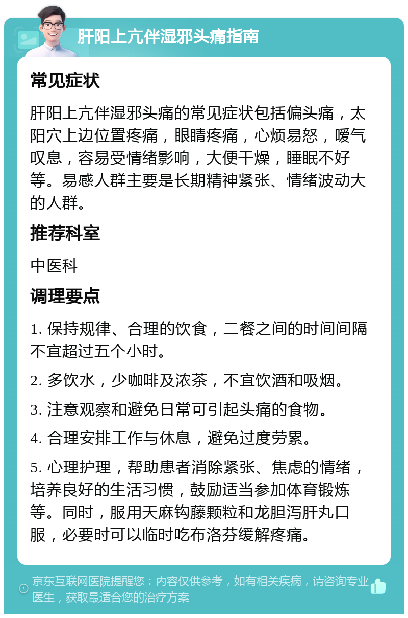 肝阳上亢伴湿邪头痛指南 常见症状 肝阳上亢伴湿邪头痛的常见症状包括偏头痛，太阳穴上边位置疼痛，眼睛疼痛，心烦易怒，嗳气叹息，容易受情绪影响，大便干燥，睡眠不好等。易感人群主要是长期精神紧张、情绪波动大的人群。 推荐科室 中医科 调理要点 1. 保持规律、合理的饮食，二餐之间的时间间隔不宜超过五个小时。 2. 多饮水，少咖啡及浓茶，不宜饮酒和吸烟。 3. 注意观察和避免日常可引起头痛的食物。 4. 合理安排工作与休息，避免过度劳累。 5. 心理护理，帮助患者消除紧张、焦虑的情绪，培养良好的生活习惯，鼓励适当参加体育锻炼等。同时，服用天麻钩藤颗粒和龙胆泻肝丸口服，必要时可以临时吃布洛芬缓解疼痛。