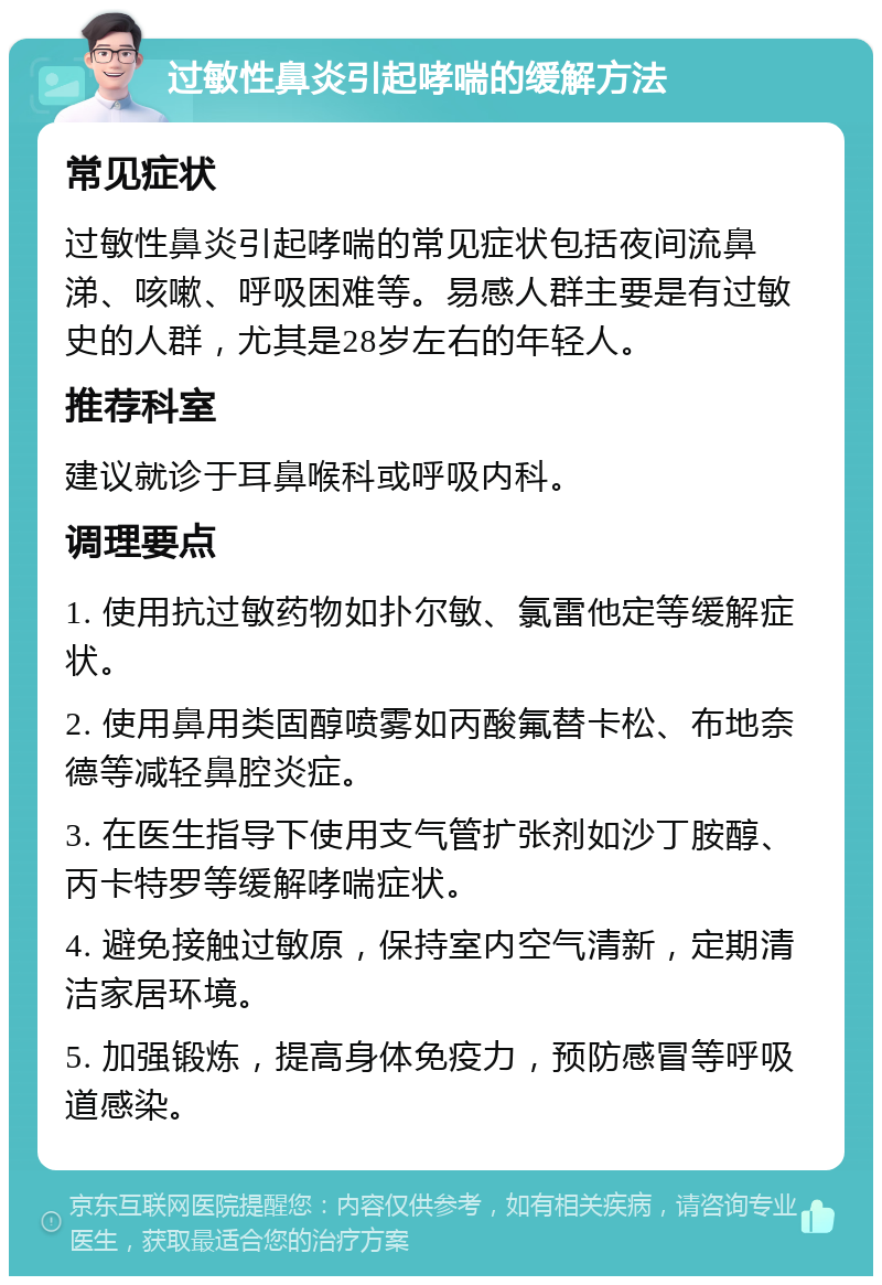 过敏性鼻炎引起哮喘的缓解方法 常见症状 过敏性鼻炎引起哮喘的常见症状包括夜间流鼻涕、咳嗽、呼吸困难等。易感人群主要是有过敏史的人群，尤其是28岁左右的年轻人。 推荐科室 建议就诊于耳鼻喉科或呼吸内科。 调理要点 1. 使用抗过敏药物如扑尔敏、氯雷他定等缓解症状。 2. 使用鼻用类固醇喷雾如丙酸氟替卡松、布地奈德等减轻鼻腔炎症。 3. 在医生指导下使用支气管扩张剂如沙丁胺醇、丙卡特罗等缓解哮喘症状。 4. 避免接触过敏原，保持室内空气清新，定期清洁家居环境。 5. 加强锻炼，提高身体免疫力，预防感冒等呼吸道感染。