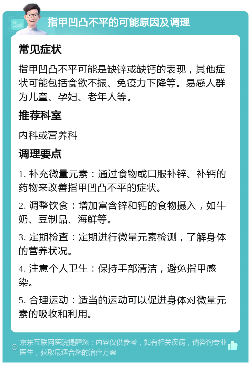 指甲凹凸不平的可能原因及调理 常见症状 指甲凹凸不平可能是缺锌或缺钙的表现，其他症状可能包括食欲不振、免疫力下降等。易感人群为儿童、孕妇、老年人等。 推荐科室 内科或营养科 调理要点 1. 补充微量元素：通过食物或口服补锌、补钙的药物来改善指甲凹凸不平的症状。 2. 调整饮食：增加富含锌和钙的食物摄入，如牛奶、豆制品、海鲜等。 3. 定期检查：定期进行微量元素检测，了解身体的营养状况。 4. 注意个人卫生：保持手部清洁，避免指甲感染。 5. 合理运动：适当的运动可以促进身体对微量元素的吸收和利用。