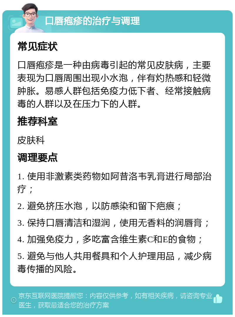 口唇疱疹的治疗与调理 常见症状 口唇疱疹是一种由病毒引起的常见皮肤病，主要表现为口唇周围出现小水泡，伴有灼热感和轻微肿胀。易感人群包括免疫力低下者、经常接触病毒的人群以及在压力下的人群。 推荐科室 皮肤科 调理要点 1. 使用非激素类药物如阿昔洛韦乳膏进行局部治疗； 2. 避免挤压水泡，以防感染和留下疤痕； 3. 保持口唇清洁和湿润，使用无香料的润唇膏； 4. 加强免疫力，多吃富含维生素C和E的食物； 5. 避免与他人共用餐具和个人护理用品，减少病毒传播的风险。