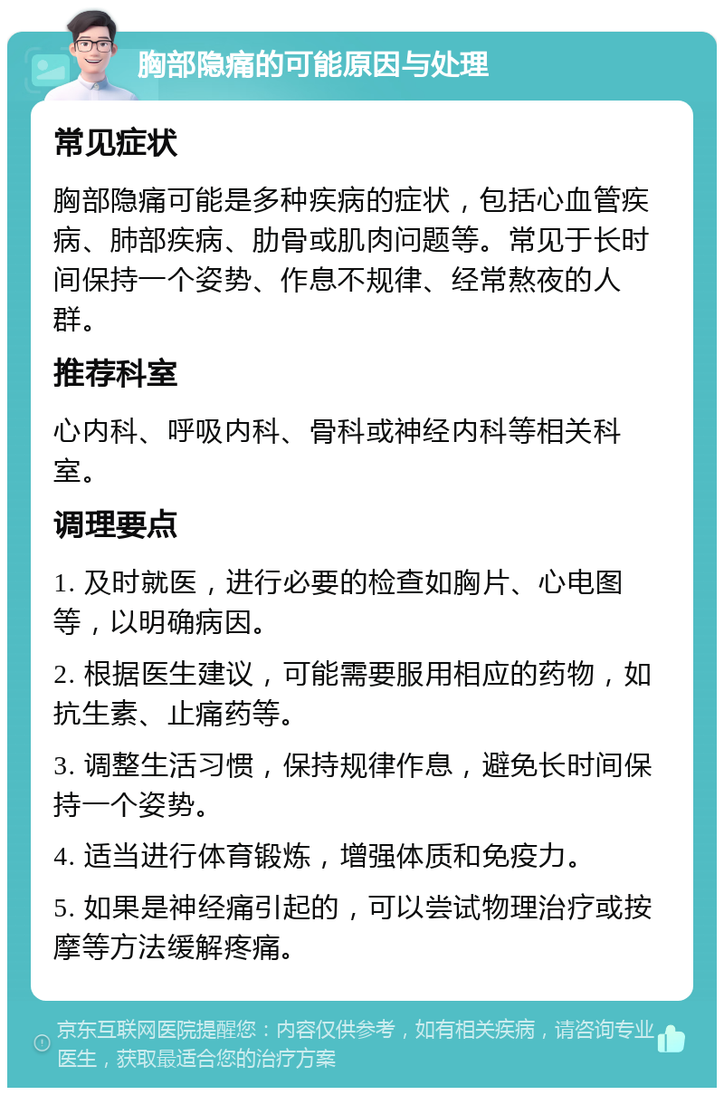 胸部隐痛的可能原因与处理 常见症状 胸部隐痛可能是多种疾病的症状，包括心血管疾病、肺部疾病、肋骨或肌肉问题等。常见于长时间保持一个姿势、作息不规律、经常熬夜的人群。 推荐科室 心内科、呼吸内科、骨科或神经内科等相关科室。 调理要点 1. 及时就医，进行必要的检查如胸片、心电图等，以明确病因。 2. 根据医生建议，可能需要服用相应的药物，如抗生素、止痛药等。 3. 调整生活习惯，保持规律作息，避免长时间保持一个姿势。 4. 适当进行体育锻炼，增强体质和免疫力。 5. 如果是神经痛引起的，可以尝试物理治疗或按摩等方法缓解疼痛。