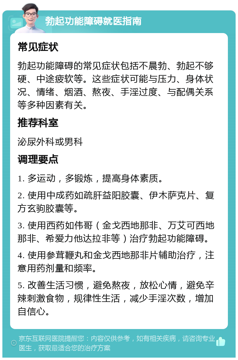 勃起功能障碍就医指南 常见症状 勃起功能障碍的常见症状包括不晨勃、勃起不够硬、中途疲软等。这些症状可能与压力、身体状况、情绪、烟酒、熬夜、手淫过度、与配偶关系等多种因素有关。 推荐科室 泌尿外科或男科 调理要点 1. 多运动，多锻炼，提高身体素质。 2. 使用中成药如疏肝益阳胶囊、伊木萨克片、复方玄驹胶囊等。 3. 使用西药如伟哥（金戈西地那非、万艾可西地那非、希爱力他达拉非等）治疗勃起功能障碍。 4. 使用参茸鞭丸和金戈西地那非片辅助治疗，注意用药剂量和频率。 5. 改善生活习惯，避免熬夜，放松心情，避免辛辣刺激食物，规律性生活，减少手淫次数，增加自信心。