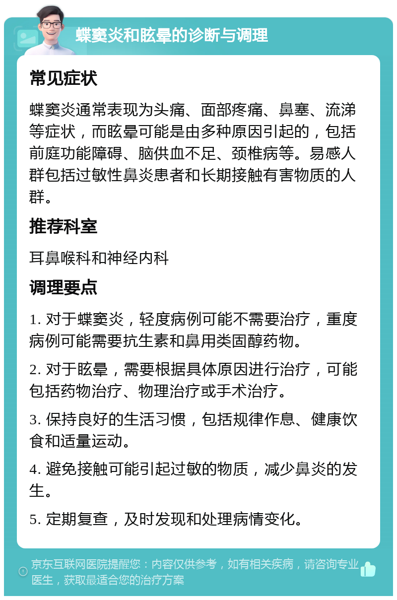 蝶窦炎和眩晕的诊断与调理 常见症状 蝶窦炎通常表现为头痛、面部疼痛、鼻塞、流涕等症状，而眩晕可能是由多种原因引起的，包括前庭功能障碍、脑供血不足、颈椎病等。易感人群包括过敏性鼻炎患者和长期接触有害物质的人群。 推荐科室 耳鼻喉科和神经内科 调理要点 1. 对于蝶窦炎，轻度病例可能不需要治疗，重度病例可能需要抗生素和鼻用类固醇药物。 2. 对于眩晕，需要根据具体原因进行治疗，可能包括药物治疗、物理治疗或手术治疗。 3. 保持良好的生活习惯，包括规律作息、健康饮食和适量运动。 4. 避免接触可能引起过敏的物质，减少鼻炎的发生。 5. 定期复查，及时发现和处理病情变化。