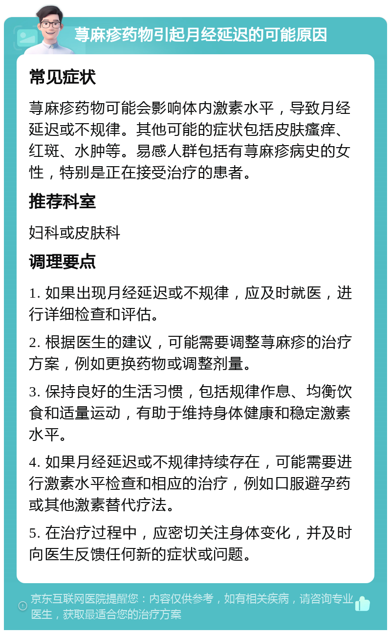 荨麻疹药物引起月经延迟的可能原因 常见症状 荨麻疹药物可能会影响体内激素水平，导致月经延迟或不规律。其他可能的症状包括皮肤瘙痒、红斑、水肿等。易感人群包括有荨麻疹病史的女性，特别是正在接受治疗的患者。 推荐科室 妇科或皮肤科 调理要点 1. 如果出现月经延迟或不规律，应及时就医，进行详细检查和评估。 2. 根据医生的建议，可能需要调整荨麻疹的治疗方案，例如更换药物或调整剂量。 3. 保持良好的生活习惯，包括规律作息、均衡饮食和适量运动，有助于维持身体健康和稳定激素水平。 4. 如果月经延迟或不规律持续存在，可能需要进行激素水平检查和相应的治疗，例如口服避孕药或其他激素替代疗法。 5. 在治疗过程中，应密切关注身体变化，并及时向医生反馈任何新的症状或问题。