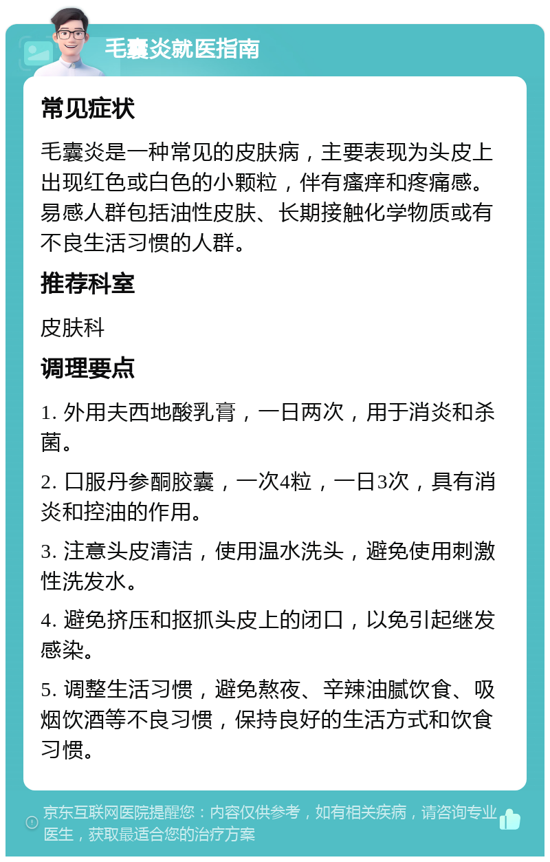 毛囊炎就医指南 常见症状 毛囊炎是一种常见的皮肤病，主要表现为头皮上出现红色或白色的小颗粒，伴有瘙痒和疼痛感。易感人群包括油性皮肤、长期接触化学物质或有不良生活习惯的人群。 推荐科室 皮肤科 调理要点 1. 外用夫西地酸乳膏，一日两次，用于消炎和杀菌。 2. 口服丹参酮胶囊，一次4粒，一日3次，具有消炎和控油的作用。 3. 注意头皮清洁，使用温水洗头，避免使用刺激性洗发水。 4. 避免挤压和抠抓头皮上的闭口，以免引起继发感染。 5. 调整生活习惯，避免熬夜、辛辣油腻饮食、吸烟饮酒等不良习惯，保持良好的生活方式和饮食习惯。