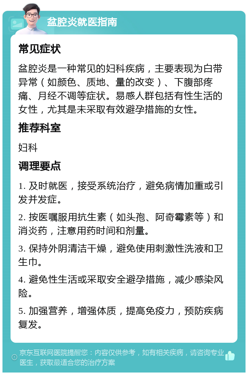 盆腔炎就医指南 常见症状 盆腔炎是一种常见的妇科疾病，主要表现为白带异常（如颜色、质地、量的改变）、下腹部疼痛、月经不调等症状。易感人群包括有性生活的女性，尤其是未采取有效避孕措施的女性。 推荐科室 妇科 调理要点 1. 及时就医，接受系统治疗，避免病情加重或引发并发症。 2. 按医嘱服用抗生素（如头孢、阿奇霉素等）和消炎药，注意用药时间和剂量。 3. 保持外阴清洁干燥，避免使用刺激性洗液和卫生巾。 4. 避免性生活或采取安全避孕措施，减少感染风险。 5. 加强营养，增强体质，提高免疫力，预防疾病复发。