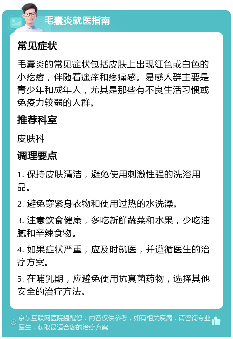 毛囊炎就医指南 常见症状 毛囊炎的常见症状包括皮肤上出现红色或白色的小疙瘩，伴随着瘙痒和疼痛感。易感人群主要是青少年和成年人，尤其是那些有不良生活习惯或免疫力较弱的人群。 推荐科室 皮肤科 调理要点 1. 保持皮肤清洁，避免使用刺激性强的洗浴用品。 2. 避免穿紧身衣物和使用过热的水洗澡。 3. 注意饮食健康，多吃新鲜蔬菜和水果，少吃油腻和辛辣食物。 4. 如果症状严重，应及时就医，并遵循医生的治疗方案。 5. 在哺乳期，应避免使用抗真菌药物，选择其他安全的治疗方法。