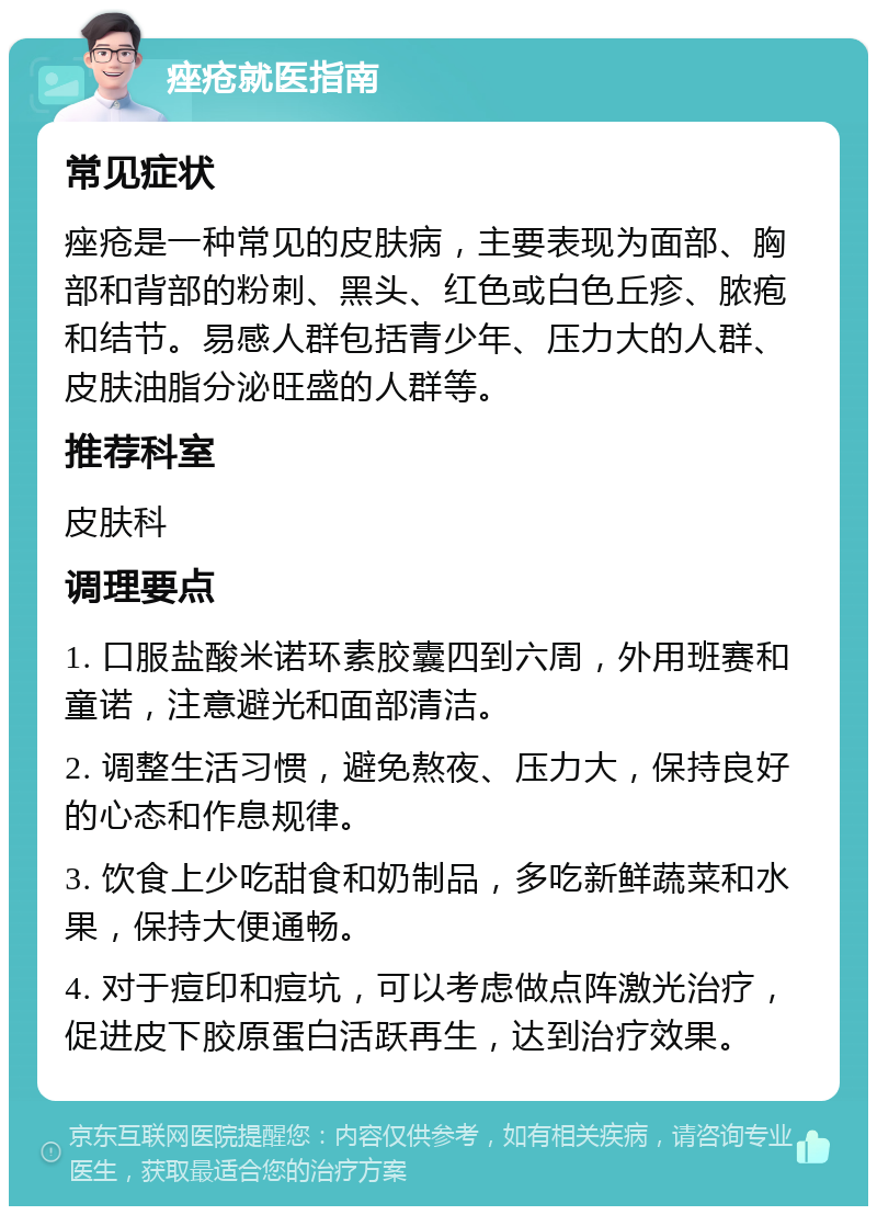 痤疮就医指南 常见症状 痤疮是一种常见的皮肤病，主要表现为面部、胸部和背部的粉刺、黑头、红色或白色丘疹、脓疱和结节。易感人群包括青少年、压力大的人群、皮肤油脂分泌旺盛的人群等。 推荐科室 皮肤科 调理要点 1. 口服盐酸米诺环素胶囊四到六周，外用班赛和童诺，注意避光和面部清洁。 2. 调整生活习惯，避免熬夜、压力大，保持良好的心态和作息规律。 3. 饮食上少吃甜食和奶制品，多吃新鲜蔬菜和水果，保持大便通畅。 4. 对于痘印和痘坑，可以考虑做点阵激光治疗，促进皮下胶原蛋白活跃再生，达到治疗效果。