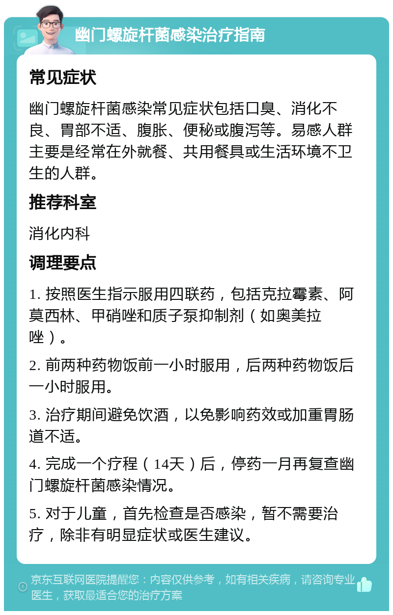 幽门螺旋杆菌感染治疗指南 常见症状 幽门螺旋杆菌感染常见症状包括口臭、消化不良、胃部不适、腹胀、便秘或腹泻等。易感人群主要是经常在外就餐、共用餐具或生活环境不卫生的人群。 推荐科室 消化内科 调理要点 1. 按照医生指示服用四联药，包括克拉霉素、阿莫西林、甲硝唑和质子泵抑制剂（如奥美拉唑）。 2. 前两种药物饭前一小时服用，后两种药物饭后一小时服用。 3. 治疗期间避免饮酒，以免影响药效或加重胃肠道不适。 4. 完成一个疗程（14天）后，停药一月再复查幽门螺旋杆菌感染情况。 5. 对于儿童，首先检查是否感染，暂不需要治疗，除非有明显症状或医生建议。