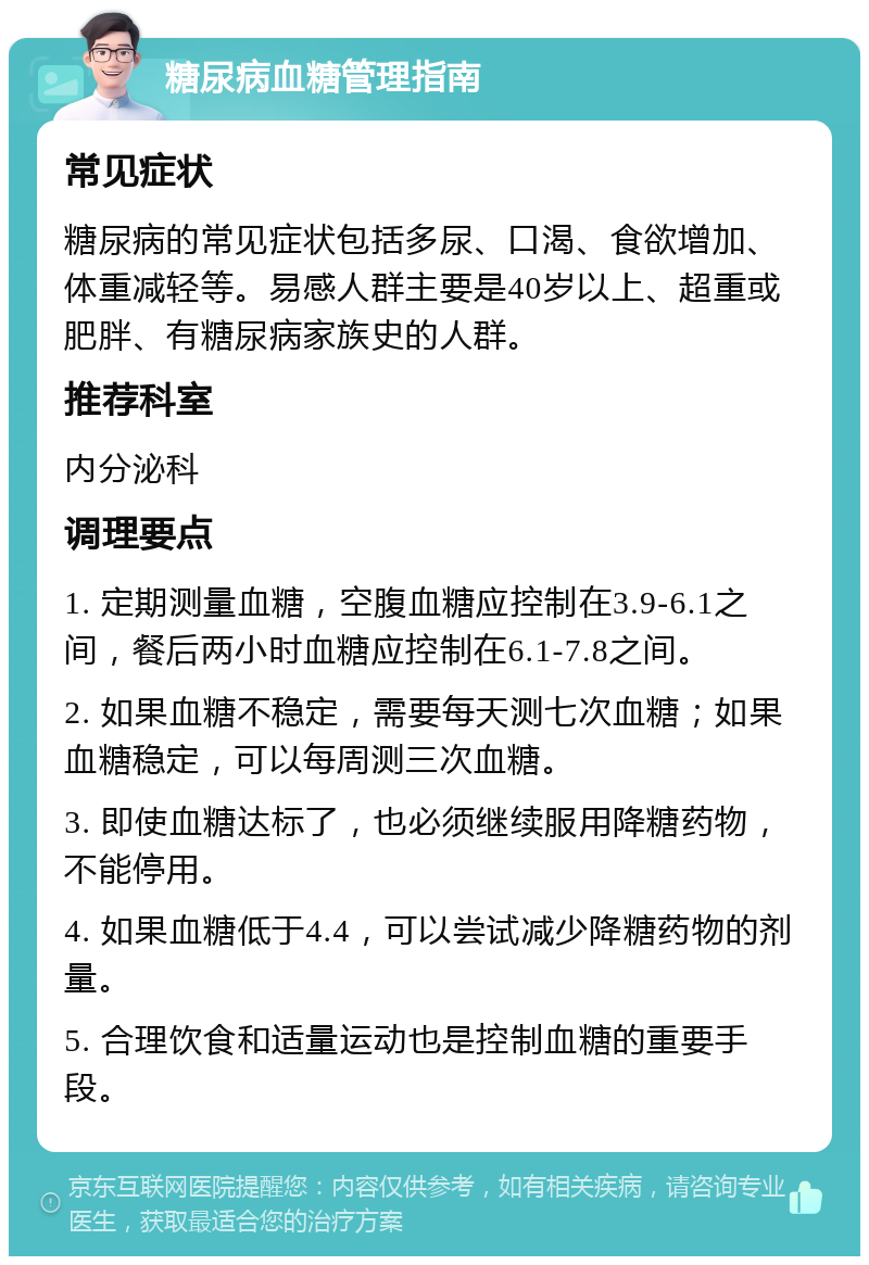 糖尿病血糖管理指南 常见症状 糖尿病的常见症状包括多尿、口渴、食欲增加、体重减轻等。易感人群主要是40岁以上、超重或肥胖、有糖尿病家族史的人群。 推荐科室 内分泌科 调理要点 1. 定期测量血糖，空腹血糖应控制在3.9-6.1之间，餐后两小时血糖应控制在6.1-7.8之间。 2. 如果血糖不稳定，需要每天测七次血糖；如果血糖稳定，可以每周测三次血糖。 3. 即使血糖达标了，也必须继续服用降糖药物，不能停用。 4. 如果血糖低于4.4，可以尝试减少降糖药物的剂量。 5. 合理饮食和适量运动也是控制血糖的重要手段。