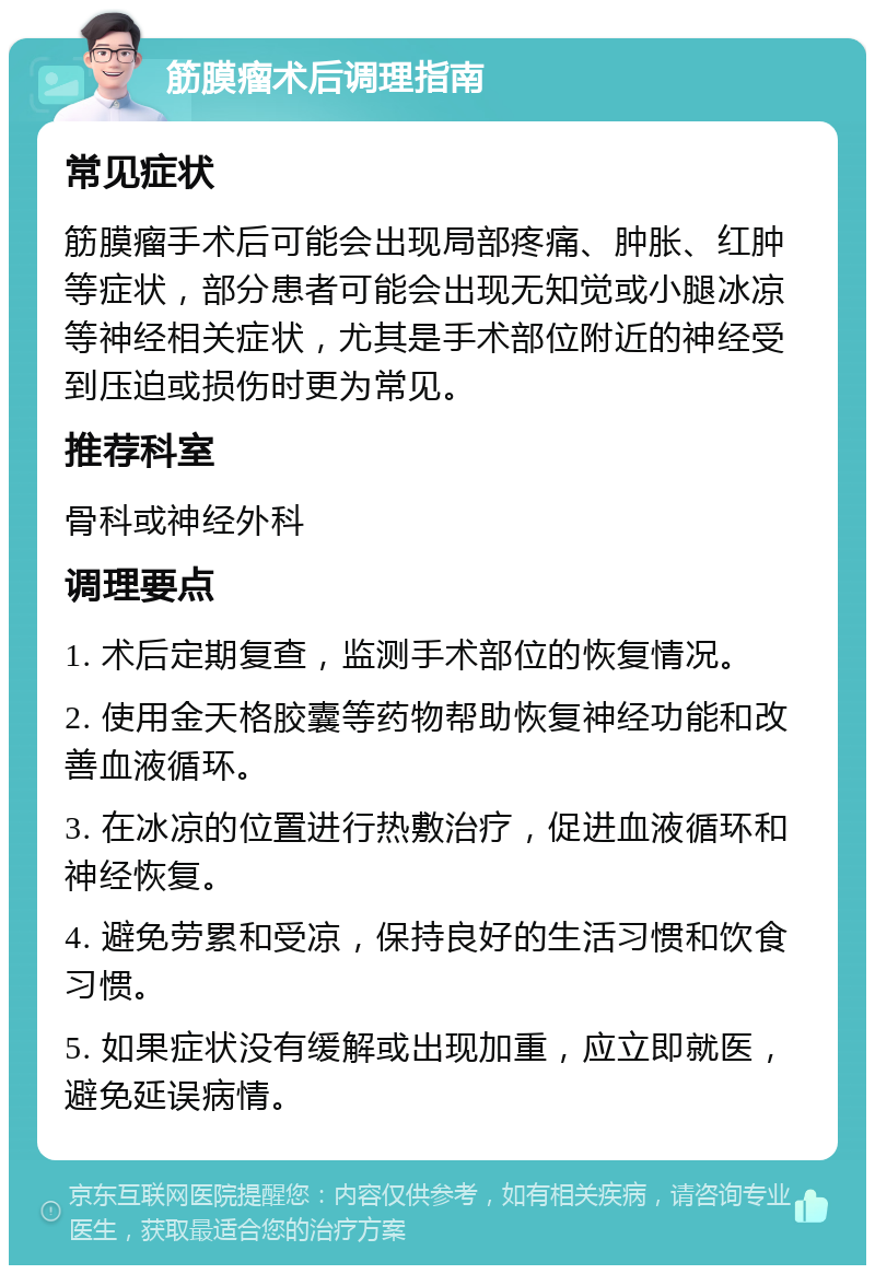 筋膜瘤术后调理指南 常见症状 筋膜瘤手术后可能会出现局部疼痛、肿胀、红肿等症状，部分患者可能会出现无知觉或小腿冰凉等神经相关症状，尤其是手术部位附近的神经受到压迫或损伤时更为常见。 推荐科室 骨科或神经外科 调理要点 1. 术后定期复查，监测手术部位的恢复情况。 2. 使用金天格胶囊等药物帮助恢复神经功能和改善血液循环。 3. 在冰凉的位置进行热敷治疗，促进血液循环和神经恢复。 4. 避免劳累和受凉，保持良好的生活习惯和饮食习惯。 5. 如果症状没有缓解或出现加重，应立即就医，避免延误病情。