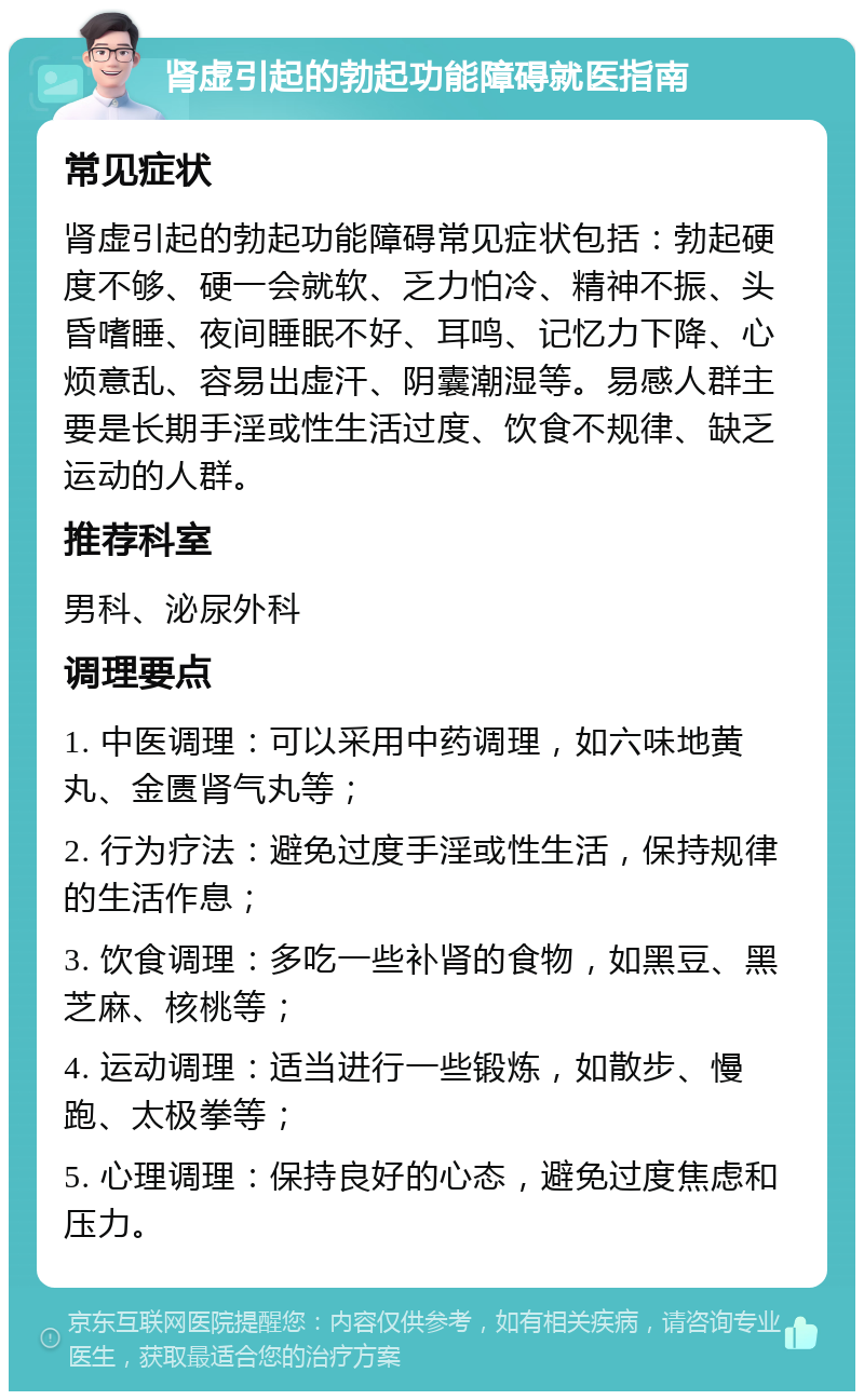 肾虚引起的勃起功能障碍就医指南 常见症状 肾虚引起的勃起功能障碍常见症状包括：勃起硬度不够、硬一会就软、乏力怕冷、精神不振、头昏嗜睡、夜间睡眠不好、耳鸣、记忆力下降、心烦意乱、容易出虚汗、阴囊潮湿等。易感人群主要是长期手淫或性生活过度、饮食不规律、缺乏运动的人群。 推荐科室 男科、泌尿外科 调理要点 1. 中医调理：可以采用中药调理，如六味地黄丸、金匮肾气丸等； 2. 行为疗法：避免过度手淫或性生活，保持规律的生活作息； 3. 饮食调理：多吃一些补肾的食物，如黑豆、黑芝麻、核桃等； 4. 运动调理：适当进行一些锻炼，如散步、慢跑、太极拳等； 5. 心理调理：保持良好的心态，避免过度焦虑和压力。