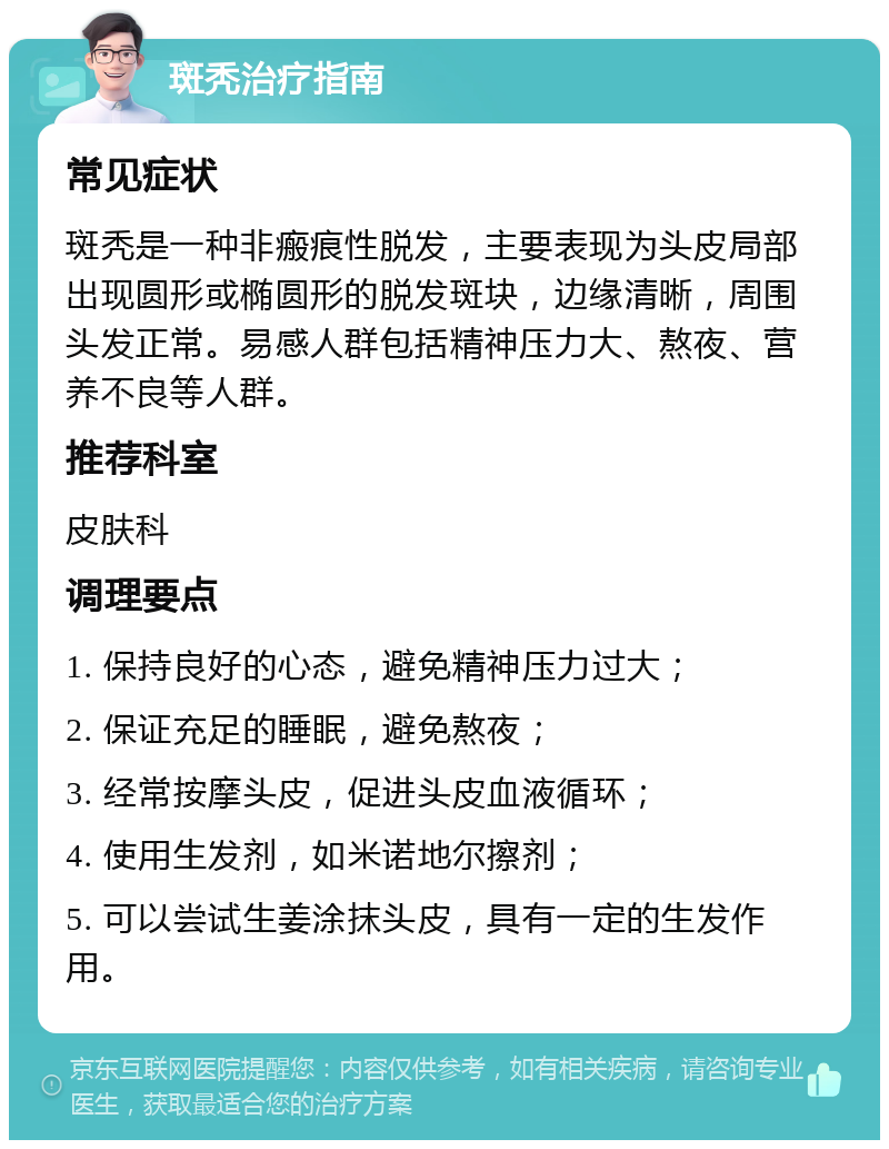 斑秃治疗指南 常见症状 斑秃是一种非瘢痕性脱发，主要表现为头皮局部出现圆形或椭圆形的脱发斑块，边缘清晰，周围头发正常。易感人群包括精神压力大、熬夜、营养不良等人群。 推荐科室 皮肤科 调理要点 1. 保持良好的心态，避免精神压力过大； 2. 保证充足的睡眠，避免熬夜； 3. 经常按摩头皮，促进头皮血液循环； 4. 使用生发剂，如米诺地尔擦剂； 5. 可以尝试生姜涂抹头皮，具有一定的生发作用。