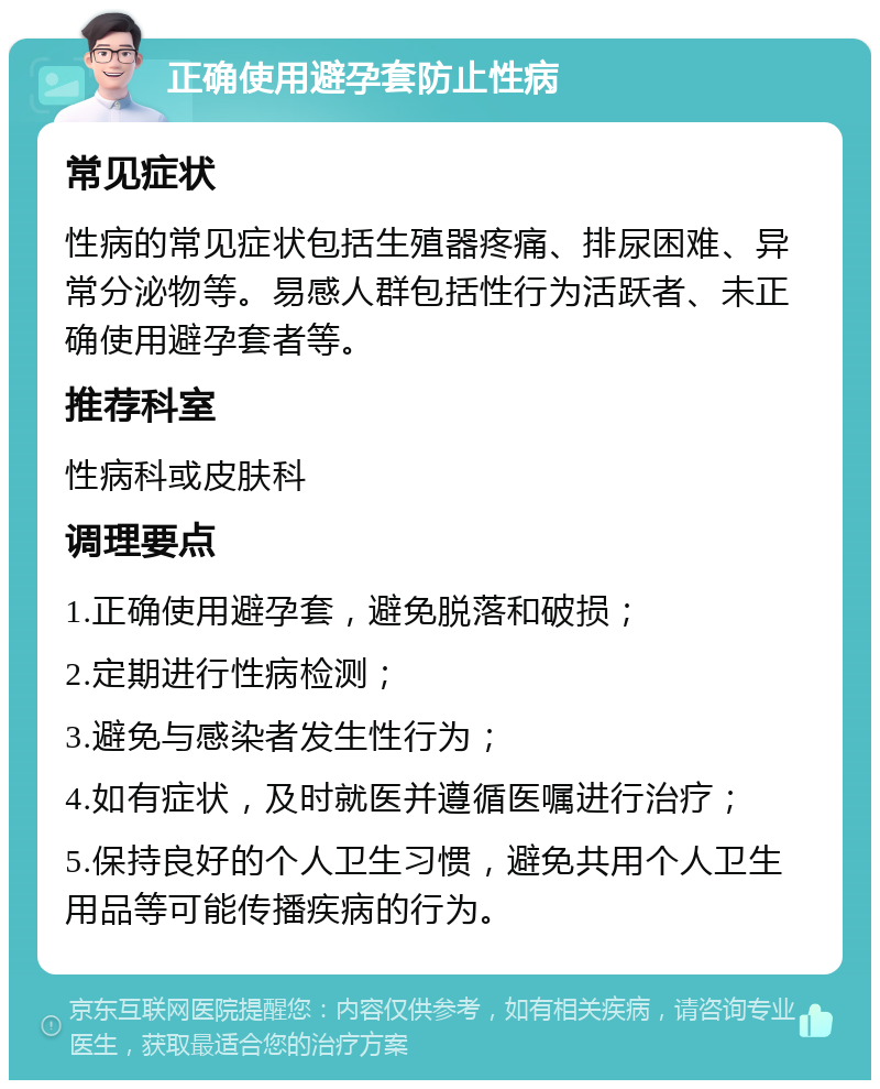 正确使用避孕套防止性病 常见症状 性病的常见症状包括生殖器疼痛、排尿困难、异常分泌物等。易感人群包括性行为活跃者、未正确使用避孕套者等。 推荐科室 性病科或皮肤科 调理要点 1.正确使用避孕套，避免脱落和破损； 2.定期进行性病检测； 3.避免与感染者发生性行为； 4.如有症状，及时就医并遵循医嘱进行治疗； 5.保持良好的个人卫生习惯，避免共用个人卫生用品等可能传播疾病的行为。