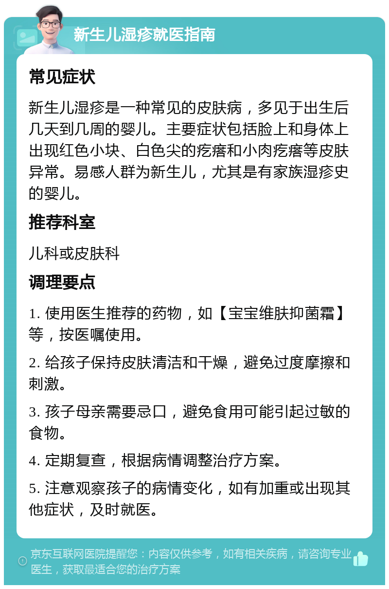 新生儿湿疹就医指南 常见症状 新生儿湿疹是一种常见的皮肤病，多见于出生后几天到几周的婴儿。主要症状包括脸上和身体上出现红色小块、白色尖的疙瘩和小肉疙瘩等皮肤异常。易感人群为新生儿，尤其是有家族湿疹史的婴儿。 推荐科室 儿科或皮肤科 调理要点 1. 使用医生推荐的药物，如【宝宝维肤抑菌霜】等，按医嘱使用。 2. 给孩子保持皮肤清洁和干燥，避免过度摩擦和刺激。 3. 孩子母亲需要忌口，避免食用可能引起过敏的食物。 4. 定期复查，根据病情调整治疗方案。 5. 注意观察孩子的病情变化，如有加重或出现其他症状，及时就医。