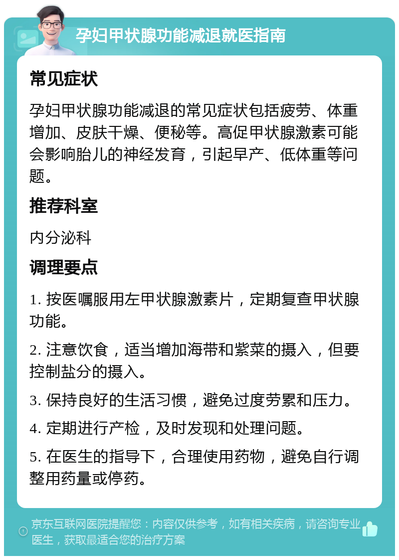 孕妇甲状腺功能减退就医指南 常见症状 孕妇甲状腺功能减退的常见症状包括疲劳、体重增加、皮肤干燥、便秘等。高促甲状腺激素可能会影响胎儿的神经发育，引起早产、低体重等问题。 推荐科室 内分泌科 调理要点 1. 按医嘱服用左甲状腺激素片，定期复查甲状腺功能。 2. 注意饮食，适当增加海带和紫菜的摄入，但要控制盐分的摄入。 3. 保持良好的生活习惯，避免过度劳累和压力。 4. 定期进行产检，及时发现和处理问题。 5. 在医生的指导下，合理使用药物，避免自行调整用药量或停药。