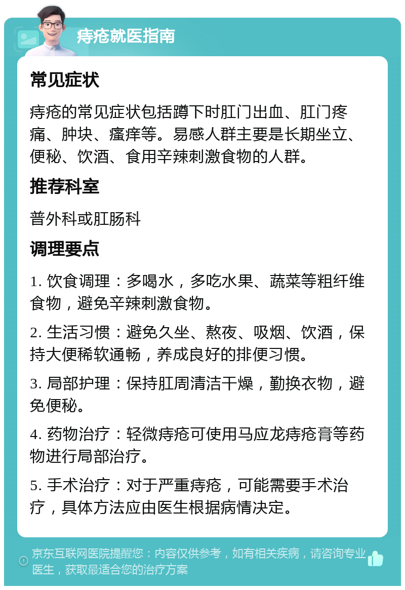 痔疮就医指南 常见症状 痔疮的常见症状包括蹲下时肛门出血、肛门疼痛、肿块、瘙痒等。易感人群主要是长期坐立、便秘、饮酒、食用辛辣刺激食物的人群。 推荐科室 普外科或肛肠科 调理要点 1. 饮食调理：多喝水，多吃水果、蔬菜等粗纤维食物，避免辛辣刺激食物。 2. 生活习惯：避免久坐、熬夜、吸烟、饮酒，保持大便稀软通畅，养成良好的排便习惯。 3. 局部护理：保持肛周清洁干燥，勤换衣物，避免便秘。 4. 药物治疗：轻微痔疮可使用马应龙痔疮膏等药物进行局部治疗。 5. 手术治疗：对于严重痔疮，可能需要手术治疗，具体方法应由医生根据病情决定。