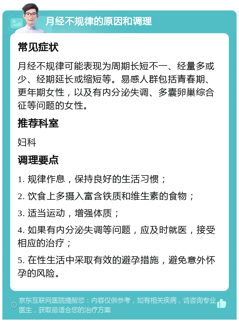 月经不规律的原因和调理 常见症状 月经不规律可能表现为周期长短不一、经量多或少、经期延长或缩短等。易感人群包括青春期、更年期女性，以及有内分泌失调、多囊卵巢综合征等问题的女性。 推荐科室 妇科 调理要点 1. 规律作息，保持良好的生活习惯； 2. 饮食上多摄入富含铁质和维生素的食物； 3. 适当运动，增强体质； 4. 如果有内分泌失调等问题，应及时就医，接受相应的治疗； 5. 在性生活中采取有效的避孕措施，避免意外怀孕的风险。