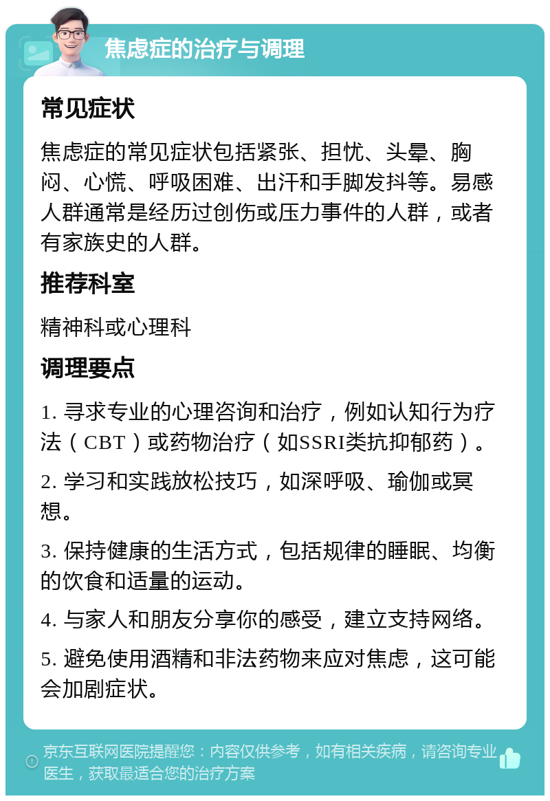 焦虑症的治疗与调理 常见症状 焦虑症的常见症状包括紧张、担忧、头晕、胸闷、心慌、呼吸困难、出汗和手脚发抖等。易感人群通常是经历过创伤或压力事件的人群，或者有家族史的人群。 推荐科室 精神科或心理科 调理要点 1. 寻求专业的心理咨询和治疗，例如认知行为疗法（CBT）或药物治疗（如SSRI类抗抑郁药）。 2. 学习和实践放松技巧，如深呼吸、瑜伽或冥想。 3. 保持健康的生活方式，包括规律的睡眠、均衡的饮食和适量的运动。 4. 与家人和朋友分享你的感受，建立支持网络。 5. 避免使用酒精和非法药物来应对焦虑，这可能会加剧症状。