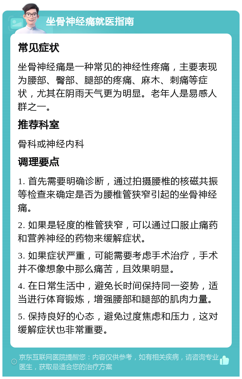 坐骨神经痛就医指南 常见症状 坐骨神经痛是一种常见的神经性疼痛，主要表现为腰部、臀部、腿部的疼痛、麻木、刺痛等症状，尤其在阴雨天气更为明显。老年人是易感人群之一。 推荐科室 骨科或神经内科 调理要点 1. 首先需要明确诊断，通过拍摄腰椎的核磁共振等检查来确定是否为腰椎管狭窄引起的坐骨神经痛。 2. 如果是轻度的椎管狭窄，可以通过口服止痛药和营养神经的药物来缓解症状。 3. 如果症状严重，可能需要考虑手术治疗，手术并不像想象中那么痛苦，且效果明显。 4. 在日常生活中，避免长时间保持同一姿势，适当进行体育锻炼，增强腰部和腿部的肌肉力量。 5. 保持良好的心态，避免过度焦虑和压力，这对缓解症状也非常重要。