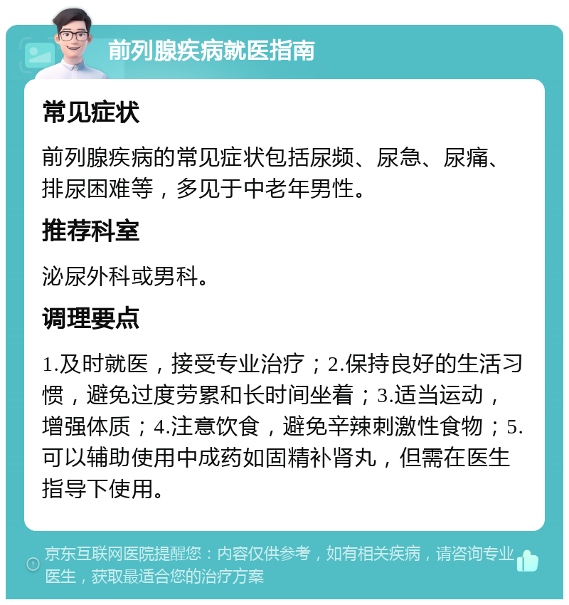 前列腺疾病就医指南 常见症状 前列腺疾病的常见症状包括尿频、尿急、尿痛、排尿困难等，多见于中老年男性。 推荐科室 泌尿外科或男科。 调理要点 1.及时就医，接受专业治疗；2.保持良好的生活习惯，避免过度劳累和长时间坐着；3.适当运动，增强体质；4.注意饮食，避免辛辣刺激性食物；5.可以辅助使用中成药如固精补肾丸，但需在医生指导下使用。