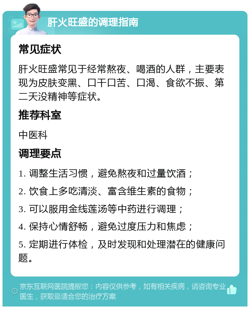 肝火旺盛的调理指南 常见症状 肝火旺盛常见于经常熬夜、喝酒的人群，主要表现为皮肤变黑、口干口苦、口渴、食欲不振、第二天没精神等症状。 推荐科室 中医科 调理要点 1. 调整生活习惯，避免熬夜和过量饮酒； 2. 饮食上多吃清淡、富含维生素的食物； 3. 可以服用金线莲汤等中药进行调理； 4. 保持心情舒畅，避免过度压力和焦虑； 5. 定期进行体检，及时发现和处理潜在的健康问题。